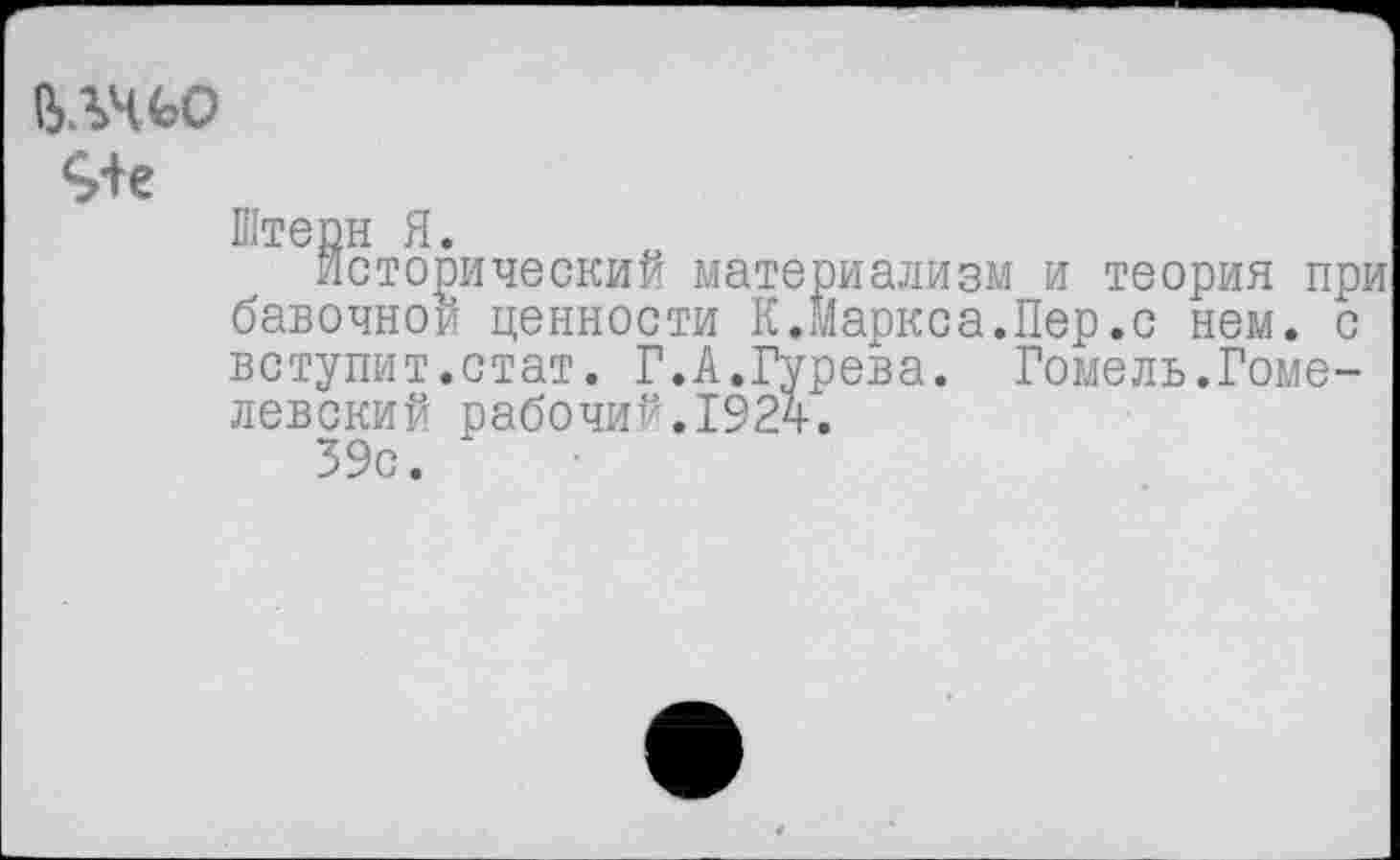 ﻿ВАЧЬО
Штерн Я.
исторический материализм и теория при бавочнои ценности К.Маркса.Пер.с нем. с вступит.стат. Г.А.Гурева. Гомель.Гоме-левский рабочий.1924.
39с.